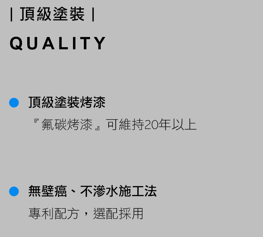 頂級塗裝 QUALITY 頂級塗裝烤漆 『氟碳烤漆』可維持20年以上 無壁癌、不滲水施工法 專利配方，選配採用