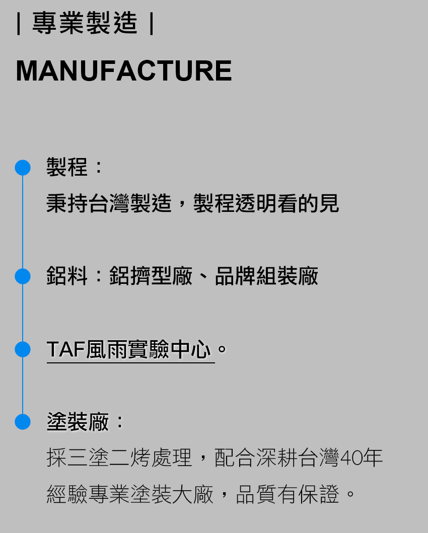 專業製造 MANUFACTURE 製程： 秉持台灣製造，製程透明看的見 鋁料：鋁擠型廠、品牌組裝廠 TAF風雨實驗中心。 塗裝廠： 採三塗二烤處理，配合深耕台灣40年經驗專業塗裝大廠，品質有保證。